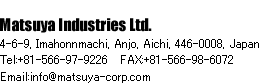 Matsuya Industries Ltd. 4-6-9, Imahonnmachi, Anjo, Aichi, 446-0008, Japan Tel:+81-566-97-9226   FAX:+81-566-98-6072 Email:info@matsuya-corp.com